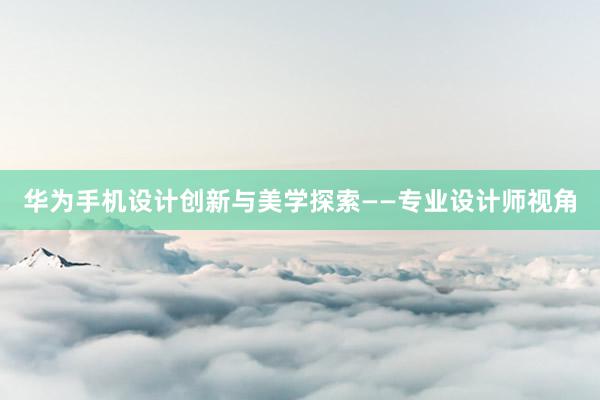 华为手机设计创新与美学探索——专业设计师视角