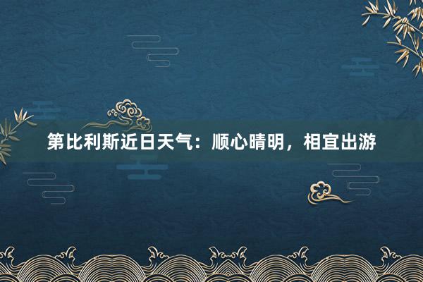 第比利斯近日天气：顺心晴明，相宜出游